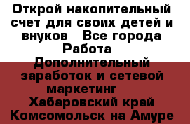 Открой накопительный счет для своих детей и внуков - Все города Работа » Дополнительный заработок и сетевой маркетинг   . Хабаровский край,Комсомольск-на-Амуре г.